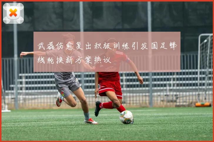 武磊伤愈复出积极训练引发国足锋线轮换新方案热议