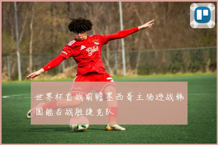 世界杯首战前瞻墨西哥主场迎战韩国能否战胜捷克队