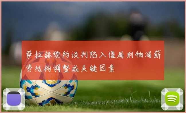 萨拉赫续约谈判陷入僵局利物浦薪资结构调整成关键因素