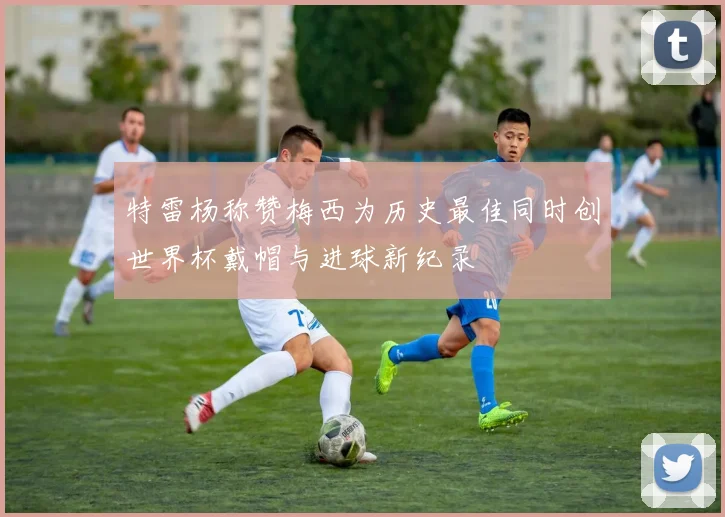 特雷杨称赞梅西为历史最佳同时创世界杯戴帽与进球新纪录