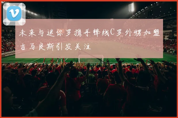 未来与迷你罗携手锋线C罗外甥加盟吉马良斯引发关注