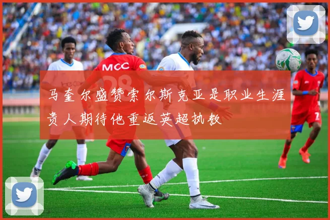 马奎尔盛赞索尔斯克亚是职业生涯贵人期待他重返英超执教