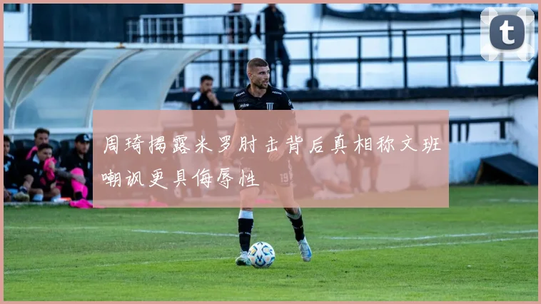 周琦揭露米罗肘击背后真相称文班嘲讽更具侮辱性