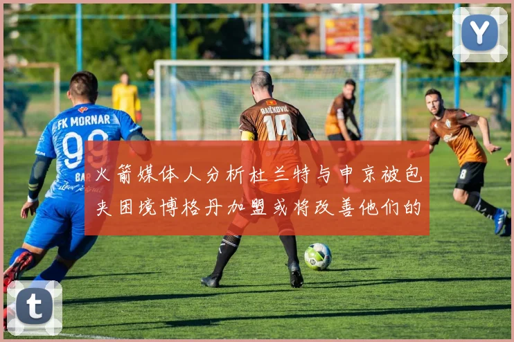 火箭媒体人分析杜兰特与申京被包夹困境博格丹加盟或将改善他们的进攻空间