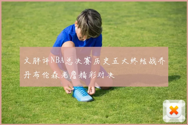 文胖评NBA总决赛历史五大终结战乔丹布伦森老詹精彩对决