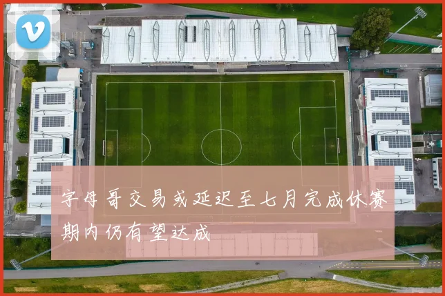 字母哥交易或延迟至七月完成休赛期内仍有望达成