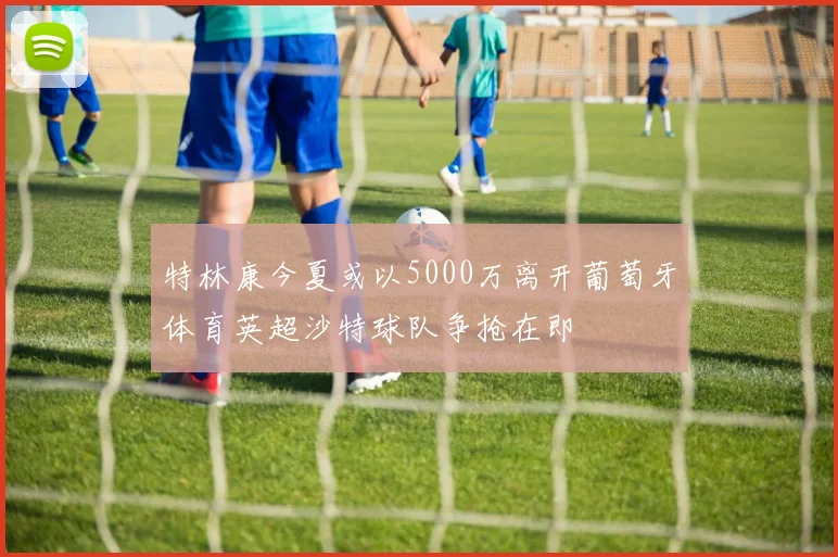 特林康今夏或以5000万离开葡萄牙体育英超沙特球队争抢在即