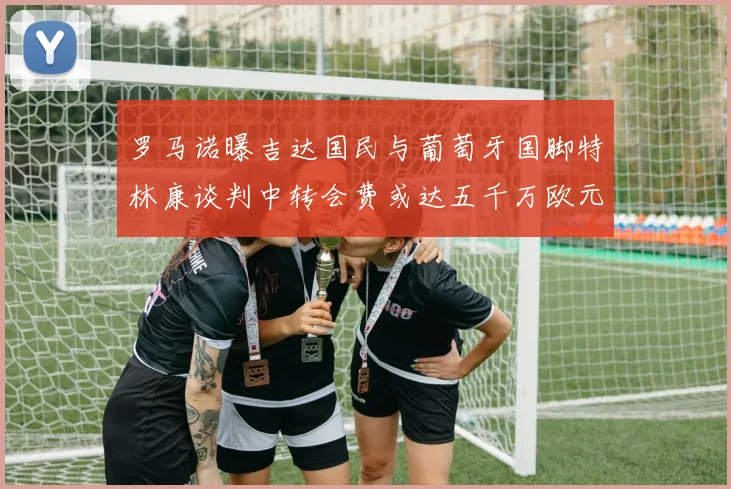 罗马诺曝吉达国民与葡萄牙国脚特林康谈判中转会费或达五千万欧元