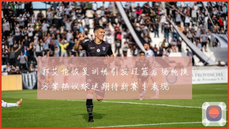 郭艾伦恢复训练引发辽篮后场轮换方案热议球迷期待新赛季表现