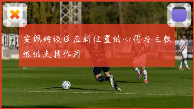 安佩姆谈适应新位置的心得与主教练的支持作用