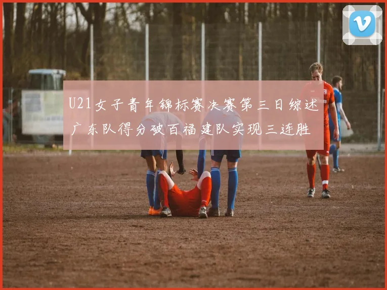 U21女子青年锦标赛决赛第三日综述广东队得分破百福建队实现三连胜