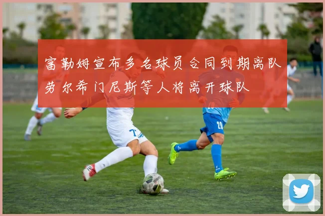 富勒姆宣布多名球员合同到期离队劳尔希门尼斯等人将离开球队