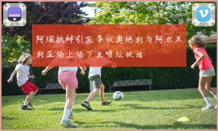阿瑙挑衅引发争议奥地利与阿尔及利亚场上场下互喷垃圾话