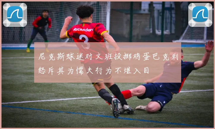 尼克斯球迷对文班投掷鸡蛋巴克利怒斥其为懦夫行为不堪入目