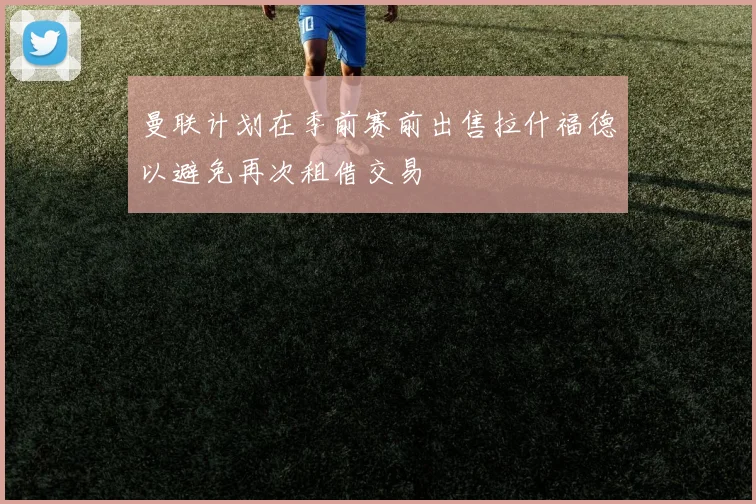曼联计划在季前赛前出售拉什福德以避免再次租借交易