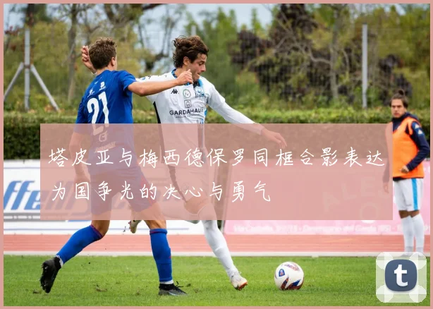 塔皮亚与梅西德保罗同框合影表达为国争光的决心与勇气