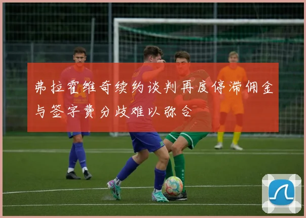 弗拉霍维奇续约谈判再度停滞佣金与签字费分歧难以弥合
