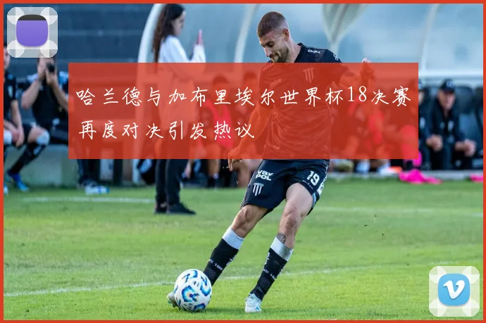哈兰德与加布里埃尔世界杯18决赛再度对决引发热议