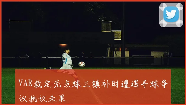 VAR裁定无点球三镇补时遭遇手球争议抗议未果