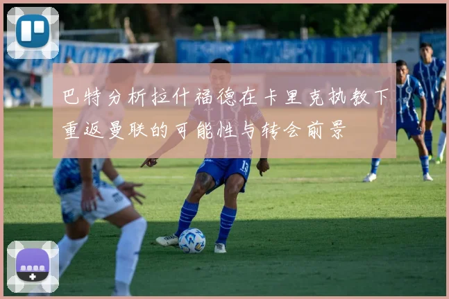 巴特分析拉什福德在卡里克执教下重返曼联的可能性与转会前景