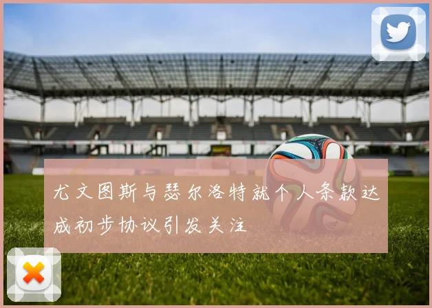 尤文图斯与瑟尔洛特就个人条款达成初步协议引发关注
