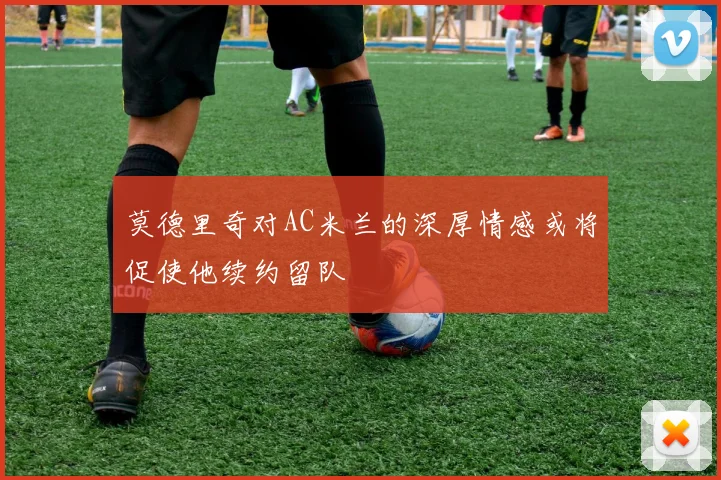 莫德里奇对AC米兰的深厚情感或将促使他续约留队
