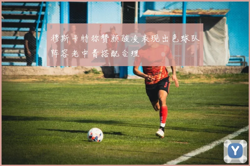 穆斯卡特称赞颜骏凌表现出色球队阵容老中青搭配合理