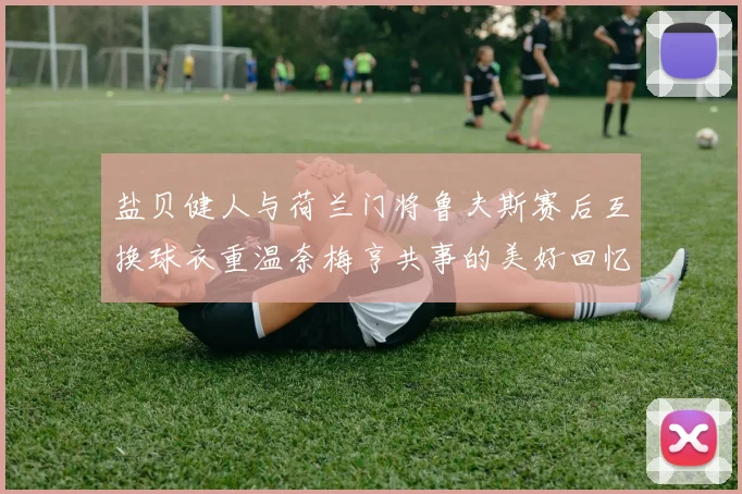 盐贝健人与荷兰门将鲁夫斯赛后互换球衣重温奈梅亨共事的美好回忆
