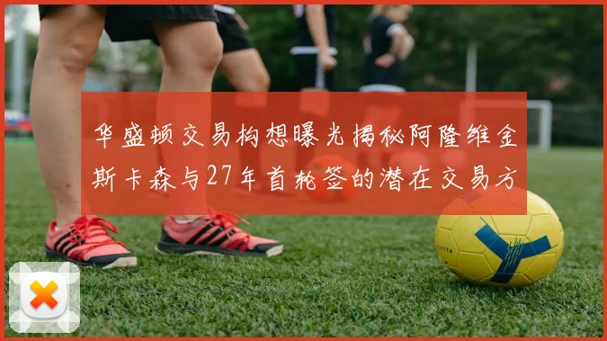 华盛顿交易构想曝光揭秘阿隆维金斯卡森与27年首轮签的潜在交易方案