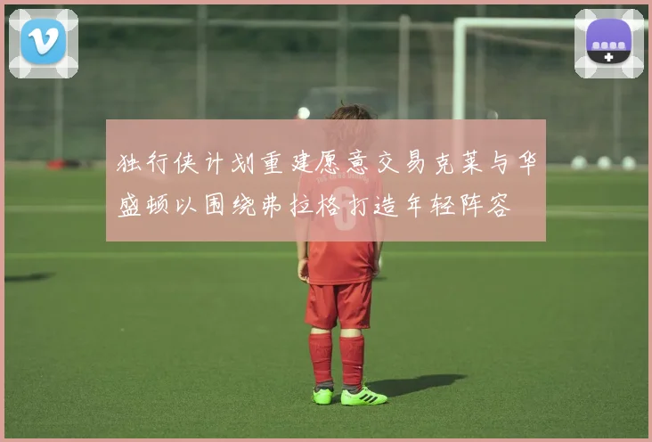 独行侠计划重建愿意交易克莱与华盛顿以围绕弗拉格打造年轻阵容