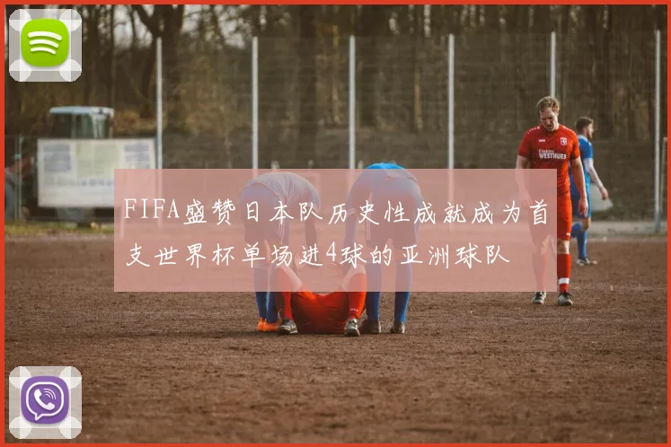 FIFA盛赞日本队历史性成就成为首支世界杯单场进4球的亚洲球队