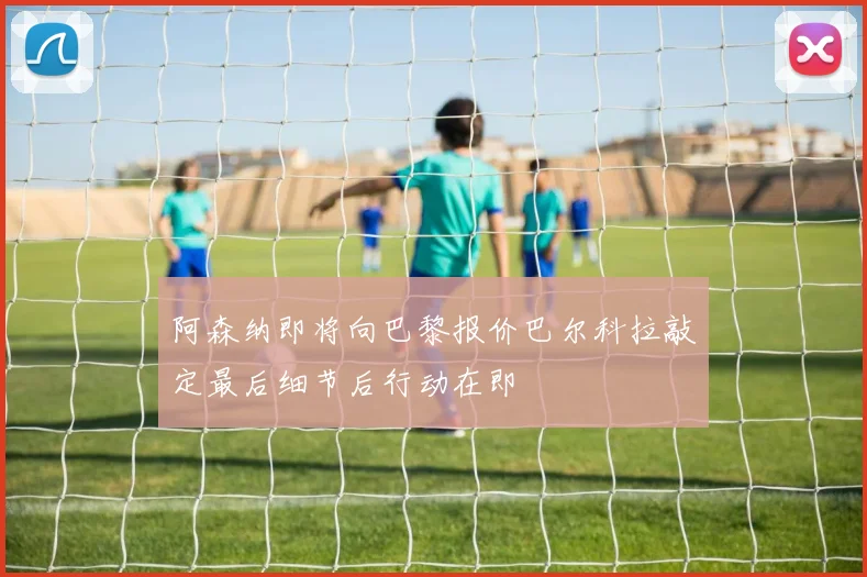 阿森纳即将向巴黎报价巴尔科拉敲定最后细节后行动在即