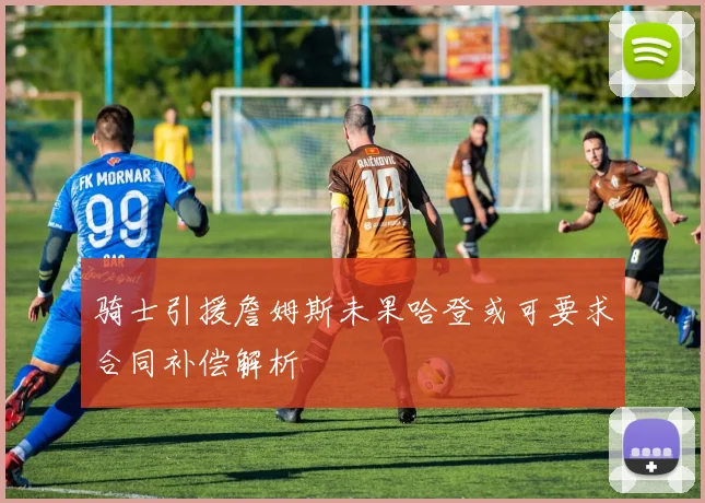 骑士引援詹姆斯未果哈登或可要求合同补偿解析
