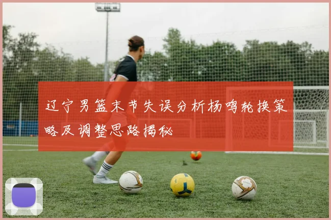 辽宁男篮末节失误分析杨鸣轮换策略及调整思路揭秘