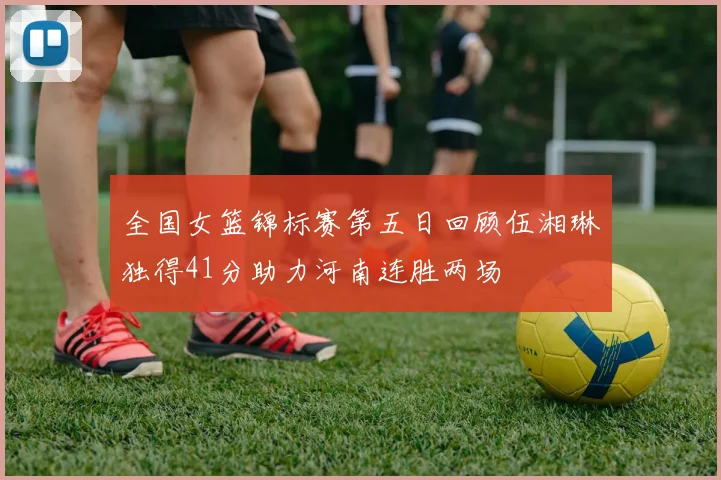 全国女篮锦标赛第五日回顾伍湘琳独得41分助力河南连胜两场